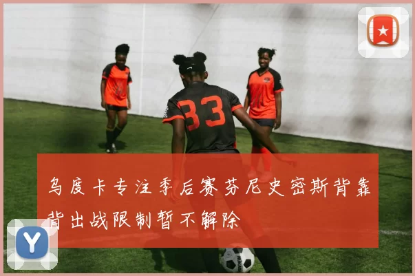 乌度卡专注季后赛芬尼史密斯背靠背出战限制暂不解除