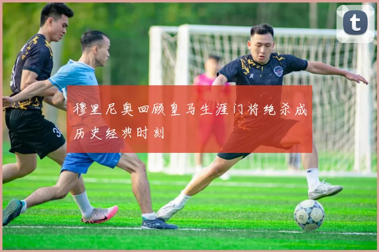 穆里尼奥回顾皇马生涯门将绝杀成历史经典时刻