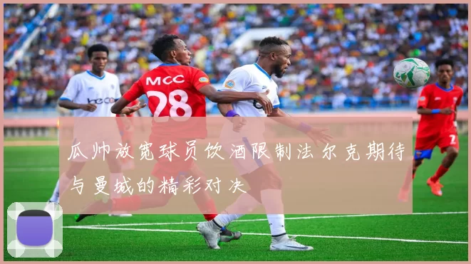 瓜帅放宽球员饮酒限制法尔克期待与曼城的精彩对决