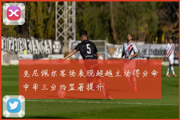 克尼佩尔客场表现超越主场得分命中率三分均显著提升