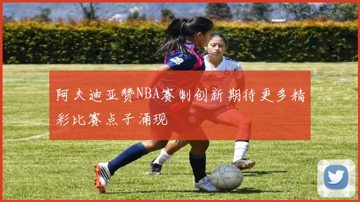 阿夫迪亚赞NBA赛制创新期待更多精彩比赛点子涌现