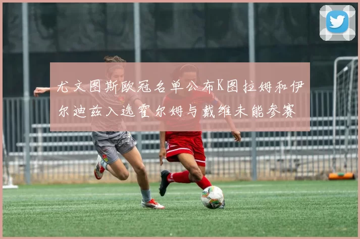 尤文图斯欧冠名单公布K图拉姆和伊尔迪兹入选霍尔姆与戴维未能参赛