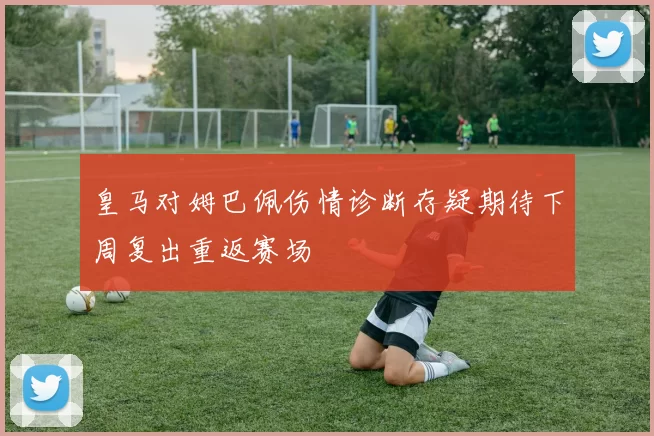 皇马对姆巴佩伤情诊断存疑期待下周复出重返赛场