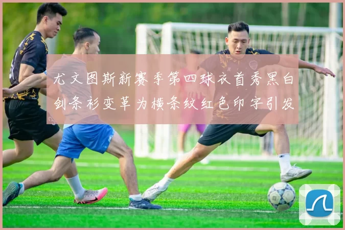尤文图斯新赛季第四球衣首秀黑白剑条衫变革为横条纹红色印字引发关注