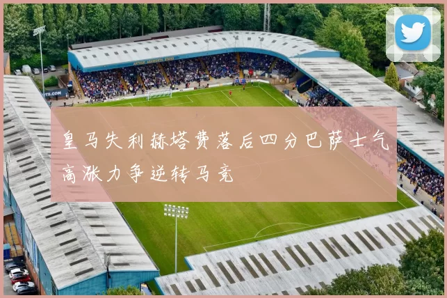 皇马失利赫塔费落后四分巴萨士气高涨力争逆转马竞