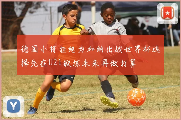 德国小将拒绝为加纳出战世界杯选择先在U21锻炼未来再做打算