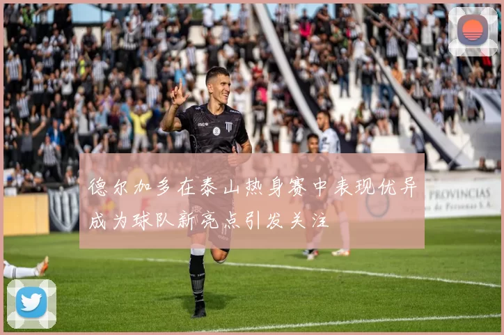 德尔加多在泰山热身赛中表现优异成为球队新亮点引发关注