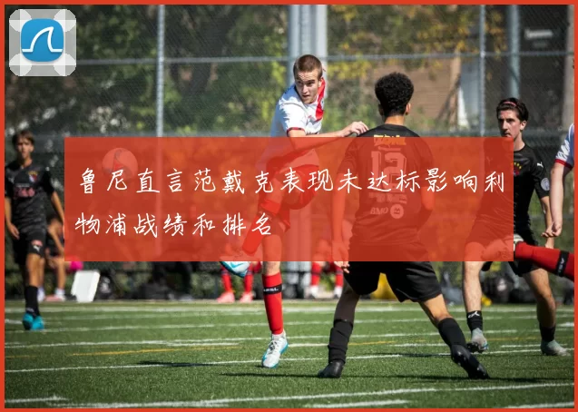 鲁尼直言范戴克表现未达标影响利物浦战绩和排名