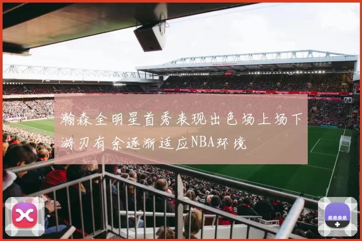 瀚森全明星首秀表现出色场上场下游刃有余逐渐适应NBA环境