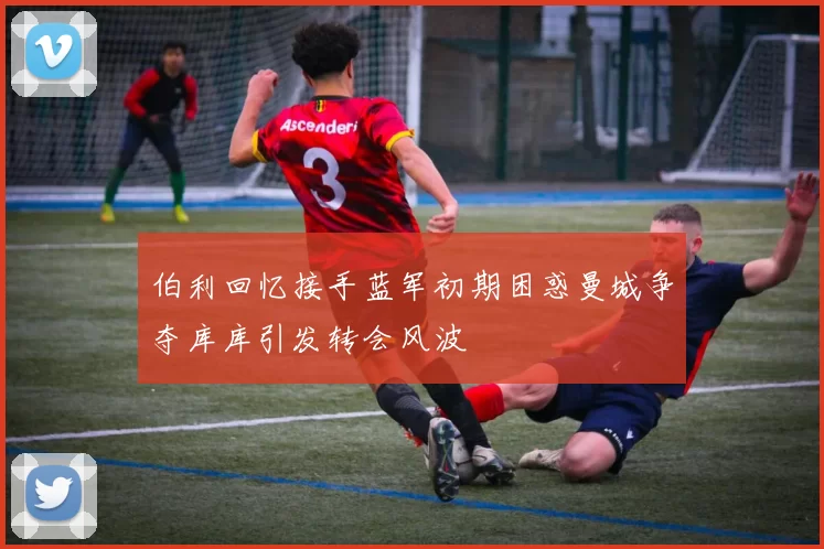 伯利回忆接手蓝军初期困惑曼城争夺库库引发转会风波