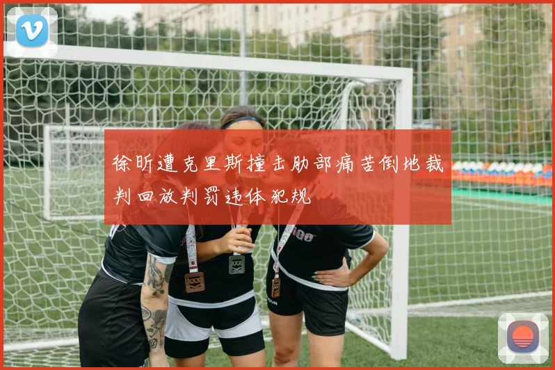 徐昕遭克里斯撞击肋部痛苦倒地裁判回放判罚违体犯规