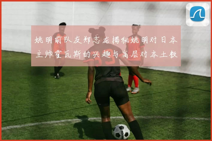 姚明前队友郑志龙揭秘姚明对日本主帅霍瓦斯的兴趣与高层对本土教练的偏好