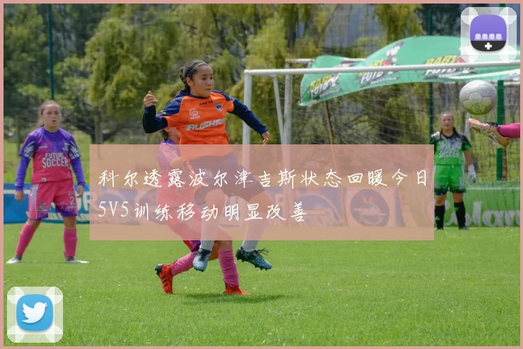 科尔透露波尔津吉斯状态回暖今日5V5训练移动明显改善