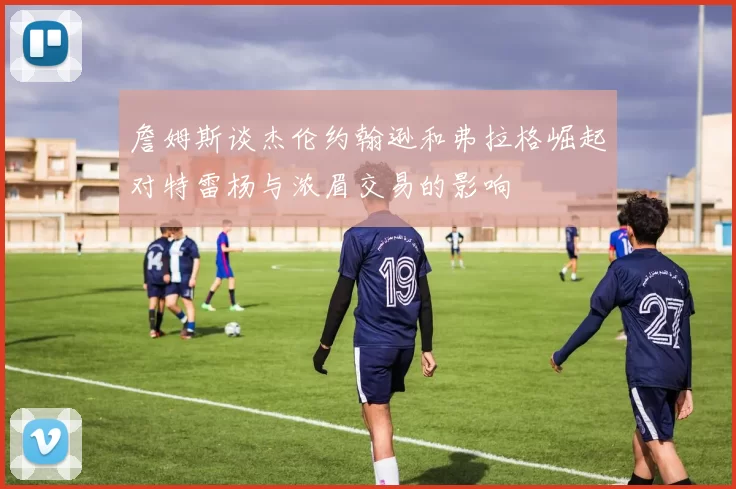 詹姆斯谈杰伦约翰逊和弗拉格崛起对特雷杨与浓眉交易的影响