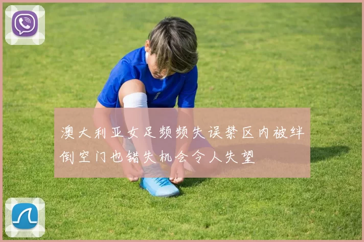 澳大利亚女足频频失误禁区内被绊倒空门也错失机会令人失望