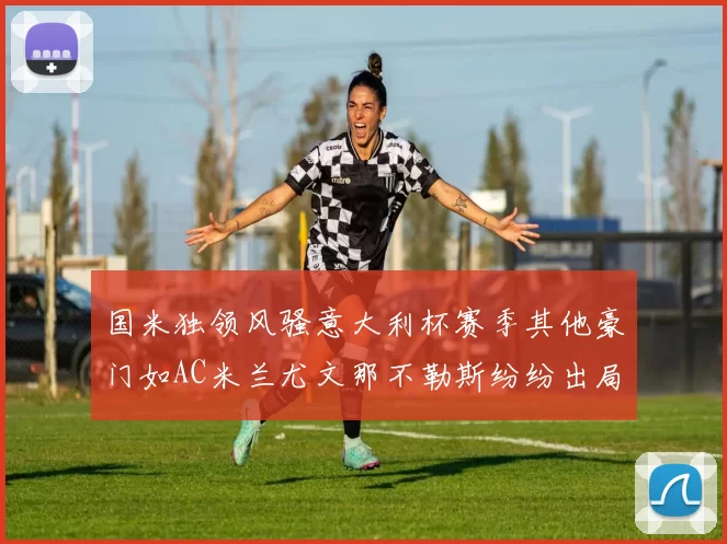 国米独领风骚意大利杯赛季其他豪门如AC米兰尤文那不勒斯纷纷出局