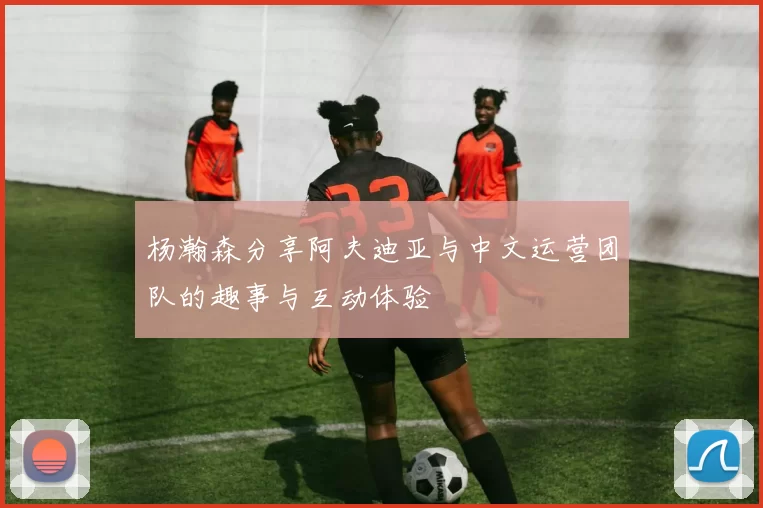 杨瀚森分享阿夫迪亚与中文运营团队的趣事与互动体验