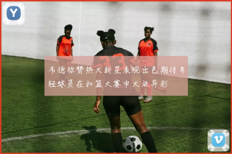 韦德称赞热火新星表现出色期待年轻球员在扣篮大赛中大放异彩
