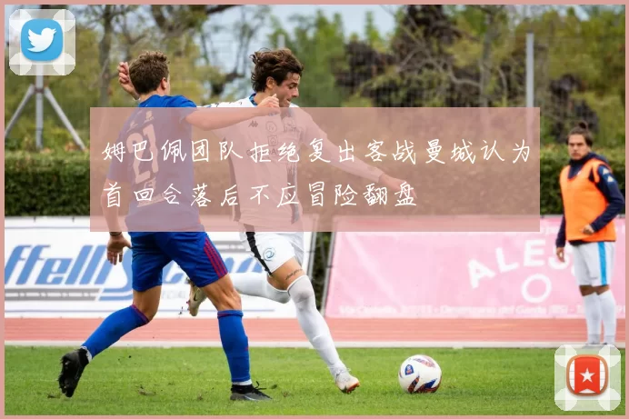 姆巴佩团队拒绝复出客战曼城认为首回合落后不应冒险翻盘