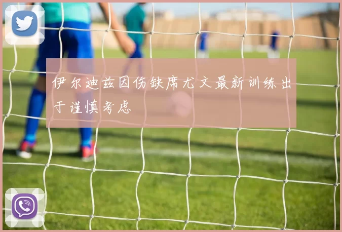 伊尔迪兹因伤缺席尤文最新训练出于谨慎考虑
